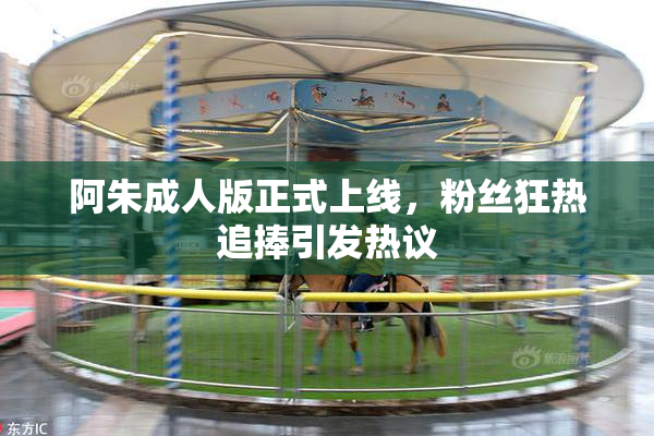 阿朱成人版正式上线，粉丝狂热追捧引发热议