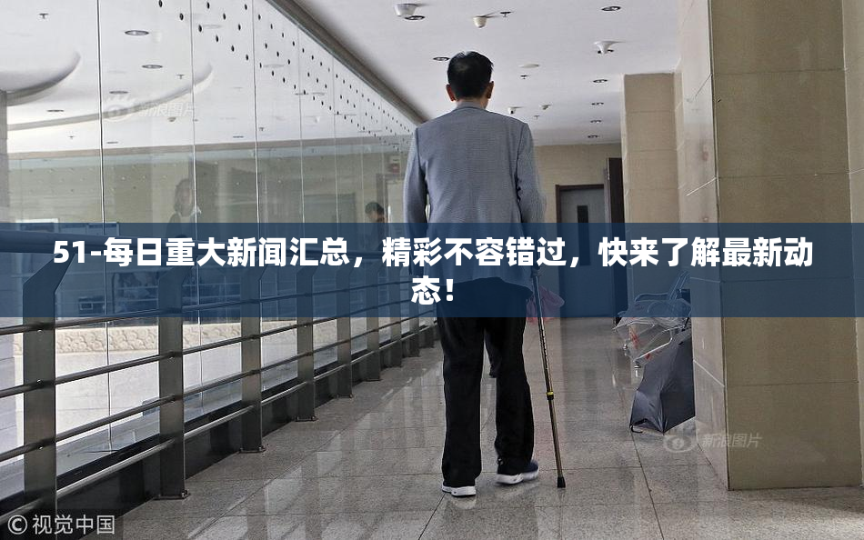 51-每日重大新闻汇总，精彩不容错过，快来了解最新动态！