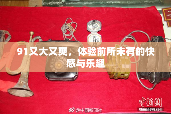 91又大又爽，体验前所未有的快感与乐趣