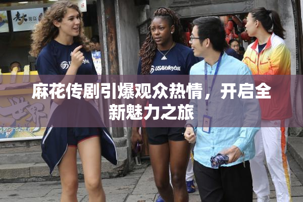 麻花传剧引爆观众热情，开启全新魅力之旅