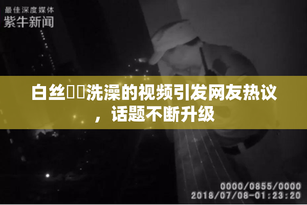 白丝妺妺洗澡的视频引发网友热议，话题不断升级