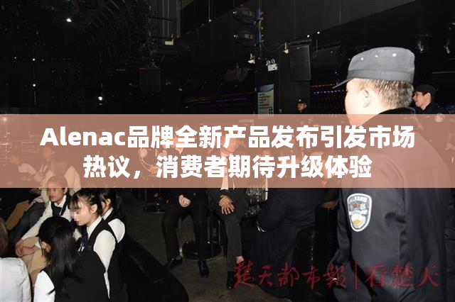 Alenac品牌全新产品发布引发市场热议，消费者期待升级体验