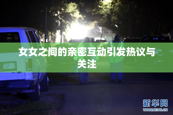 女女之间的亲密互动引发热议与关注