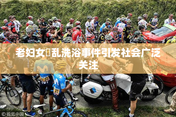老妇女婬乱洗浴事件引发社会广泛关注