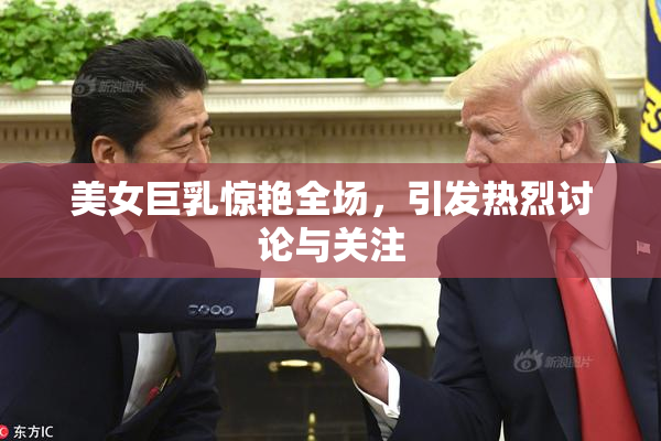 美女巨乳惊艳全场，引发热烈讨论与关注