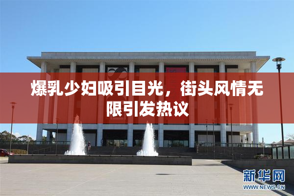 爆乳少妇吸引目光，街头风情无限引发热议
