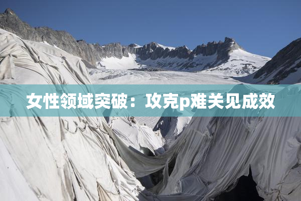 女性领域突破：攻克p难关见成效