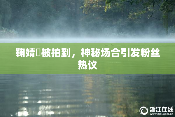 鞠婧祎被拍到，神秘场合引发粉丝热议