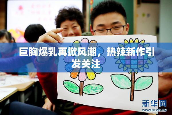 巨胸爆乳再掀风潮，热辣新作引发关注