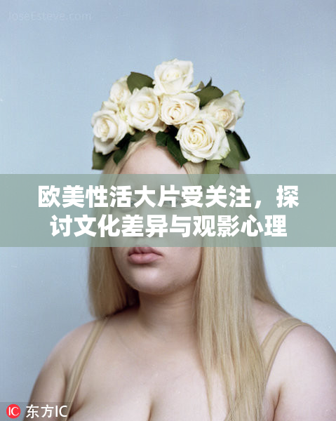 欧美性活大片受关注，探讨文化差异与观影心理