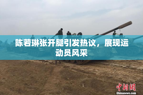 陈若琳张开腿引发热议，展现运动员风采