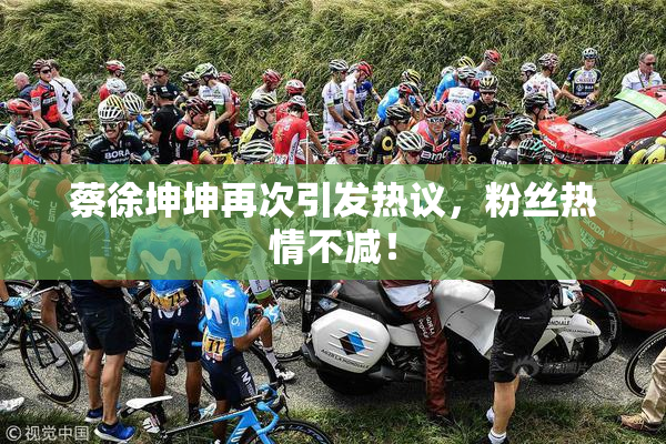 蔡徐坤坤再次引发热议，粉丝热情不减！