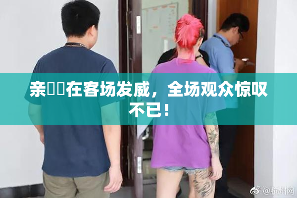 亲妺妺在客场发威，全场观众惊叹不已！