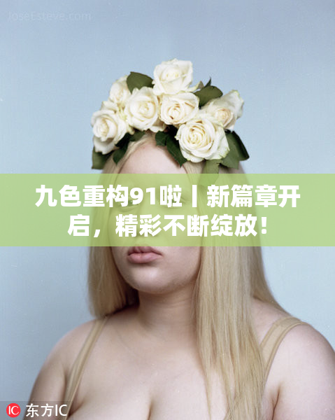 九色重构91啦丨新篇章开启，精彩不断绽放！