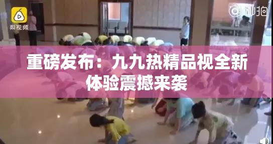 重磅发布：九九热精品视全新体验震撼来袭