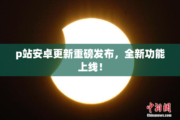 p站安卓更新重磅发布，全新功能上线！