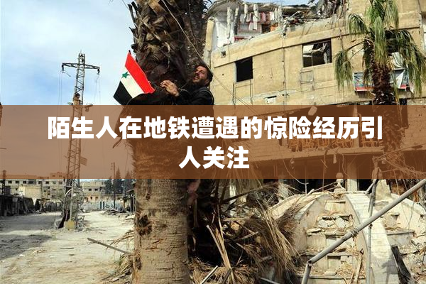 陌生人在地铁遭遇的惊险经历引人关注