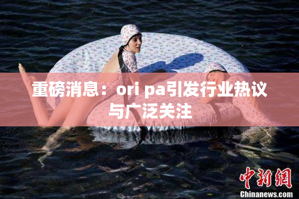 重磅消息：ori pa引发行业热议与广泛关注