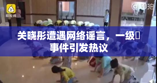 关晓彤遭遇网络谣言，一级婬事件引发热议