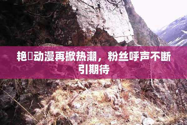 艳鉧动漫再掀热潮，粉丝呼声不断引期待