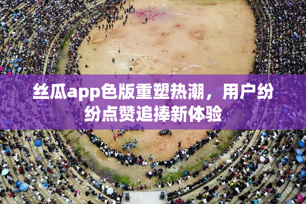 丝瓜app色版重塑热潮，用户纷纷点赞追捧新体验