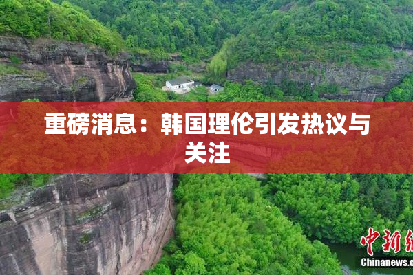 重磅消息：韩国理伦引发热议与关注