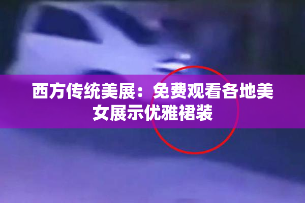 西方传统美展：免费观看各地美女展示优雅裙装