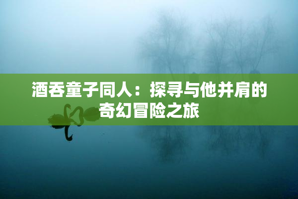 酒吞童子同人：探寻与他并肩的奇幻冒险之旅