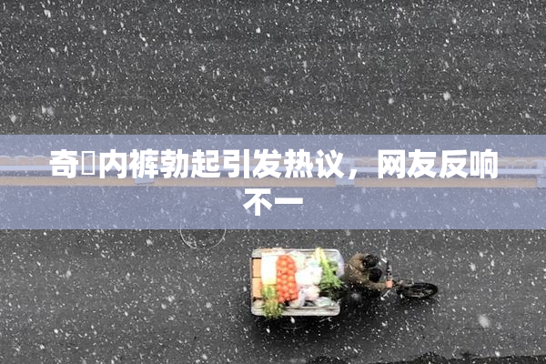 奇犽内裤勃起引发热议，网友反响不一