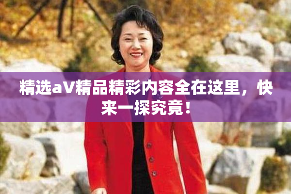 精选aV精品精彩内容全在这里，快来一探究竟！