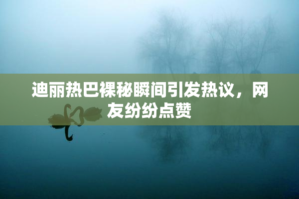 迪丽热巴裸秘瞬间引发热议，网友纷纷点赞