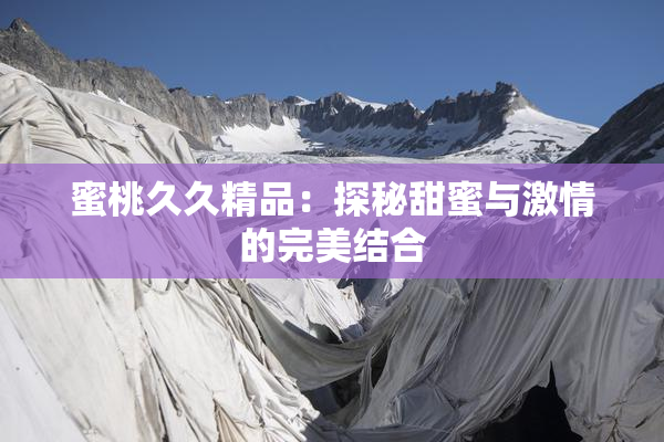 蜜桃久久精品：探秘甜蜜与激情的完美结合