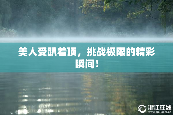 美人受趴着顶，挑战极限的精彩瞬间！