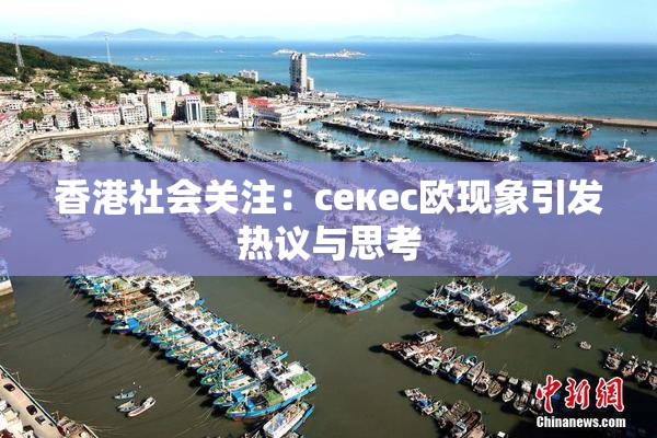 香港社会关注：ceкес欧现象引发热议与思考