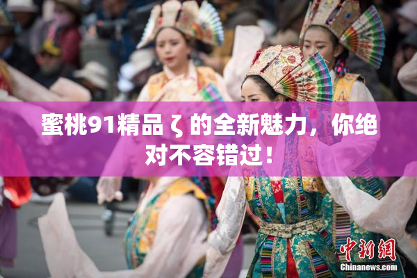 蜜桃91精品 ζ 的全新魅力，你绝对不容错过！