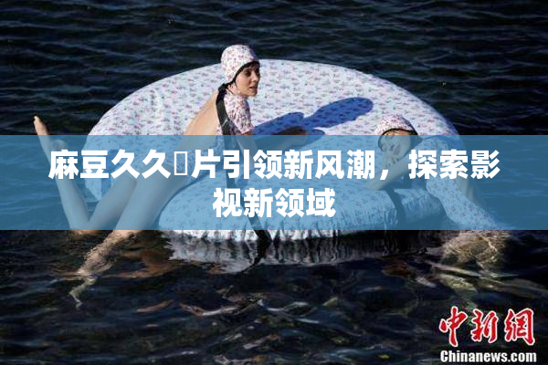 麻豆久久婬片引领新风潮，探索影视新领域