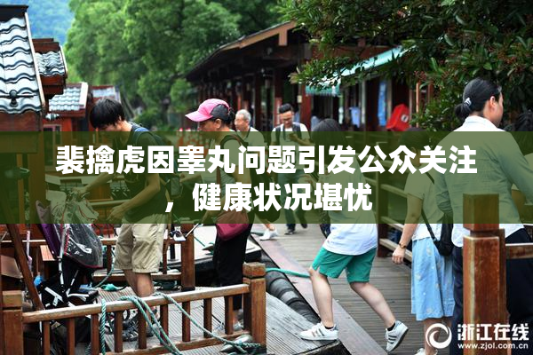 裴擒虎因睾丸问题引发公众关注，健康状况堪忧
