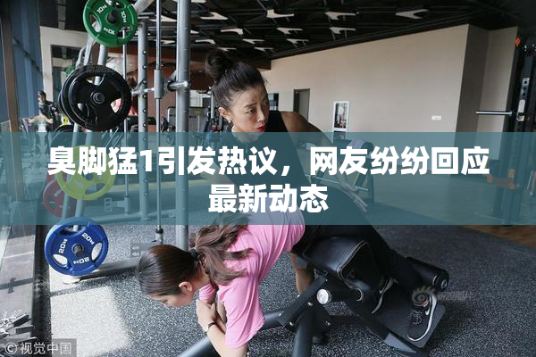 臭脚猛1引发热议，网友纷纷回应最新动态