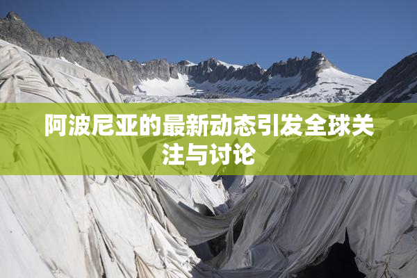 阿波尼亚的最新动态引发全球关注与讨论