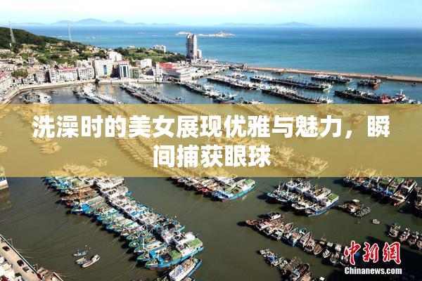 洗澡时的美女展现优雅与魅力，瞬间捕获眼球