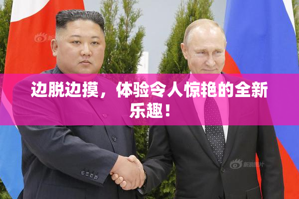 边脱边摸，体验令人惊艳的全新乐趣！