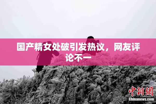 国产精女处破引发热议，网友评论不一