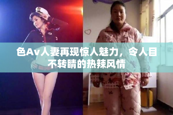 色Av人妻再现惊人魅力，令人目不转睛的热辣风情
