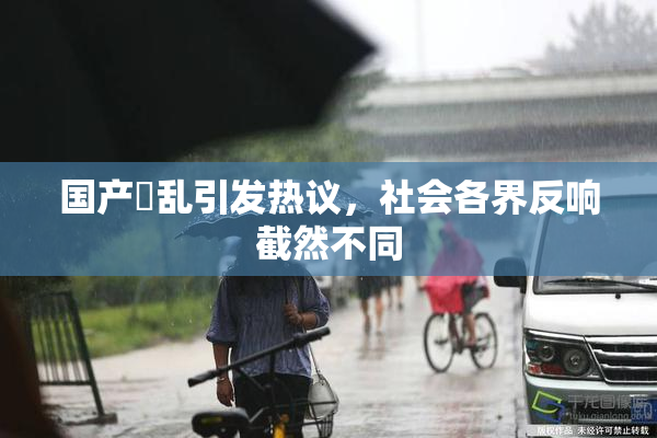 国产婬乱引发热议，社会各界反响截然不同