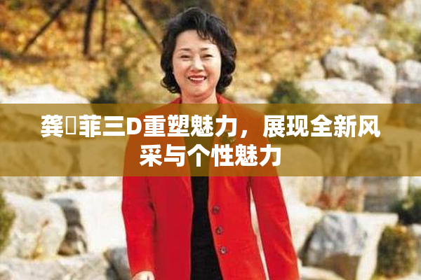 龚玥菲三D重塑魅力，展现全新风采与个性魅力