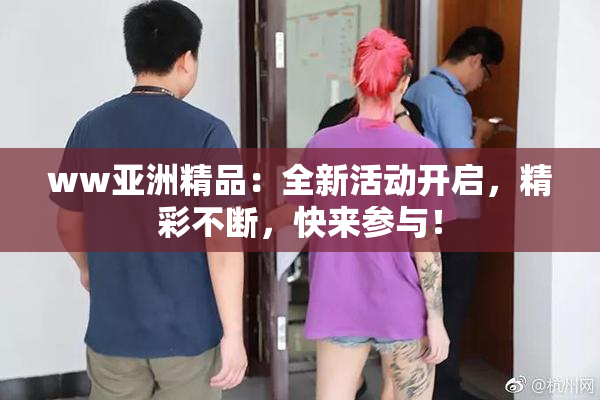 ww亚洲精品：全新活动开启，精彩不断，快来参与！