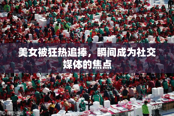美女被狂热追捧，瞬间成为社交媒体的焦点
