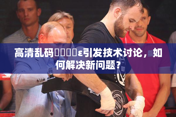 高清乱码❌‌❌‌ε引发技术讨论，如何解决新问题？