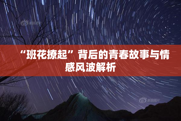 “班花撩起”背后的青春故事与情感风波解析