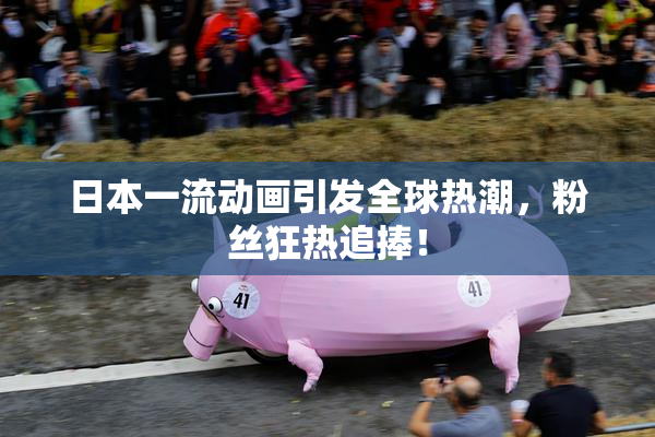 日本一流动画引发全球热潮，粉丝狂热追捧！